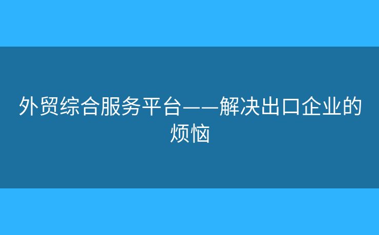 外贸综合服务平台——解决出口企业的烦恼 外贸综合服务平台——解决出口企业的烦恼