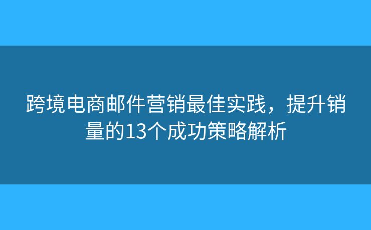 跨境电商邮件营销最佳实践，提升销量的13个成功策略解析