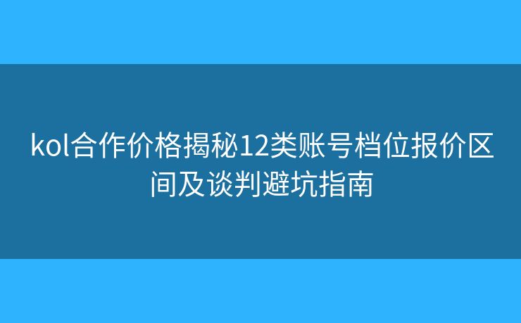 kol合作价格揭秘12类账号档位报价区间及谈判避坑指南