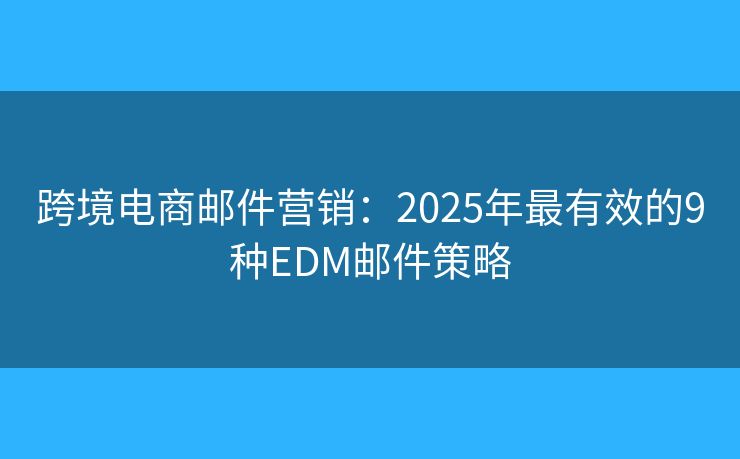 跨境电商邮件营销：2025年最有效的9种EDM邮件策略