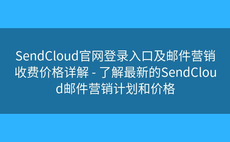 SendCloud官网登录入口及邮件营销收费价格详解 - 了解最新的SendCloud邮件营销计划和价格