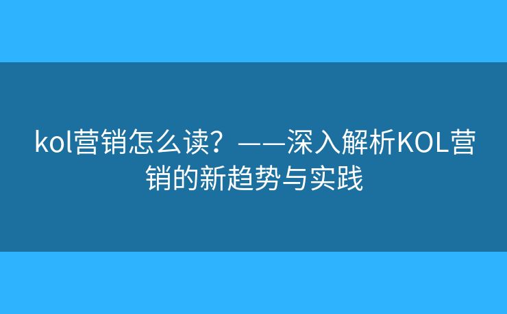 kol营销怎么读？——深入解析KOL营销的新趋势与实践