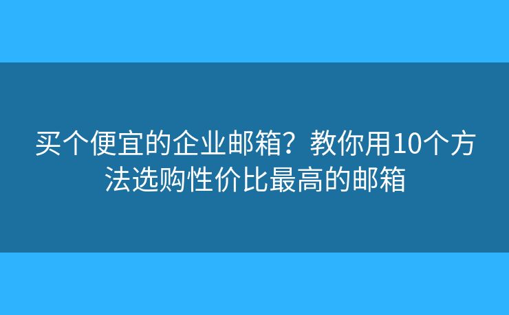 买个便宜的企业邮箱？教你用10个方法选购性价比最高的邮箱