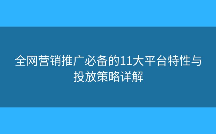 全网营销推广必备的11大平台特性与投放策略详解 全网营销推广必备的11大平台特性与投放策略详解