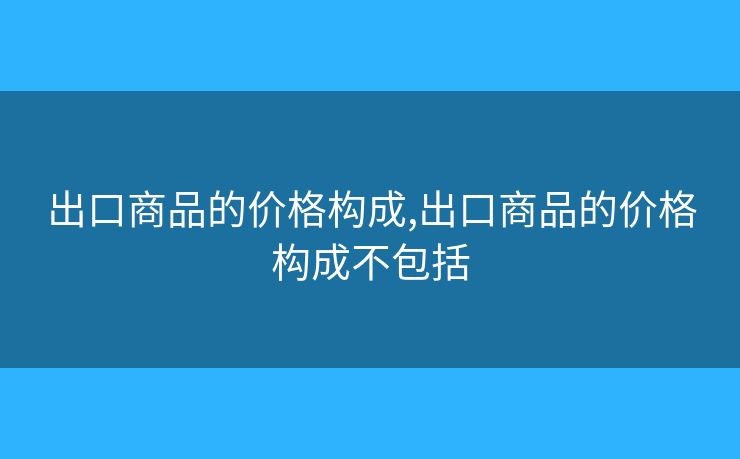 出口商品的价格构成,出口商品的价格构成不包括 出口商品的价格构成,出口商品的价格构成不包括