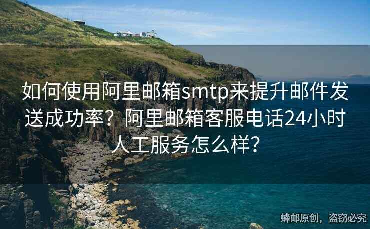 如何使用阿里邮箱smtp来提升邮件发送成功率？阿里邮箱客服电话24小时人工服务怎么样？