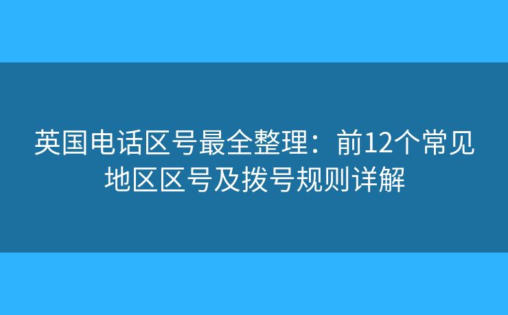 英国电话区号最全整理：前12个常见地区区号及拨号规则详解