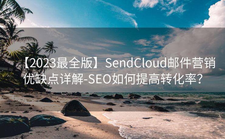 【2023最全版】SendCloud邮件营销优缺点详解-SEO如何提高转化率？