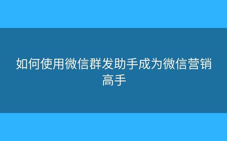如何使用微信群发助手成为微信营销高手