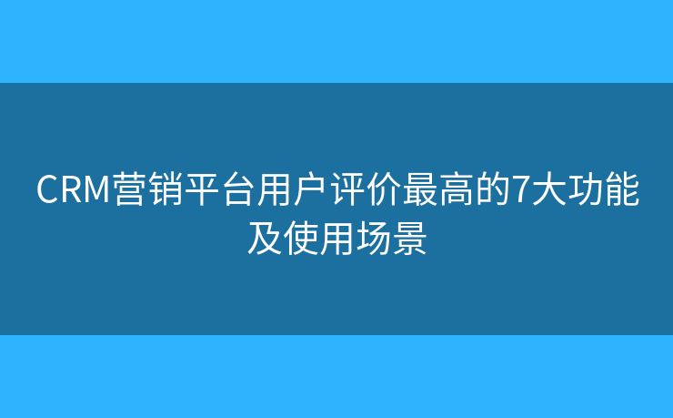 CRM营销平台用户评价最高的7大功能及使用场景 CRM营销平台用户评价最高的7大功能及使用场景