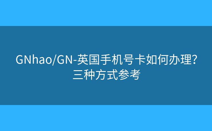 GNhao/GN-英国手机号卡如何办理？三种方式参考