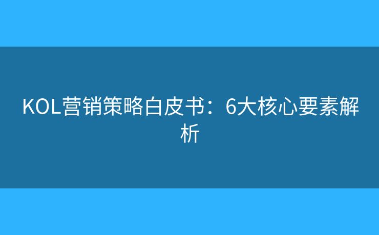 KOL营销策略白皮书：6大核心要素解析
