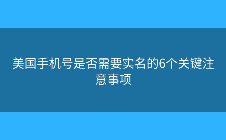 美国手机号是否需要实名的6个关键注意事项