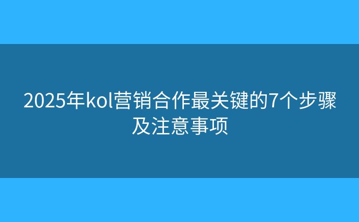 2025年kol营销合作最关键的7个步骤及注意事项 2025年kol营销合作最关键的7个步骤及注意事项