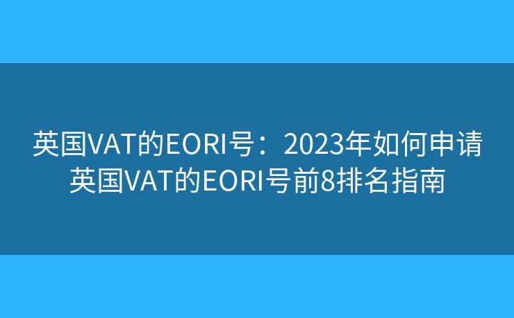 英国VAT的EORI号:2023年如何申请英国VAT的EORI号前8排名指南 英国VAT的EORI号:2023年如何申请英国VAT的EORI号前8排名指南