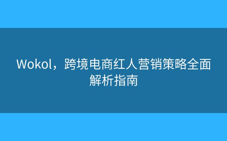 Wokol，跨境电商红人营销策略全面解析指南