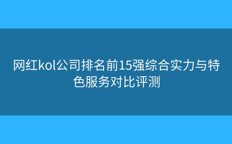 网红kol公司排名前15强综合实力与特色服务对比评测 网红kol公司排名前15强综合实力与特色服务对比评测
