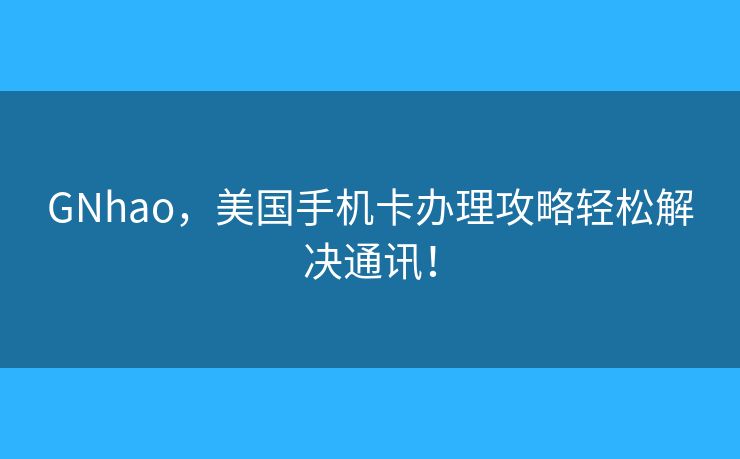 GNhao，美国手机卡办理攻略轻松解决通讯！