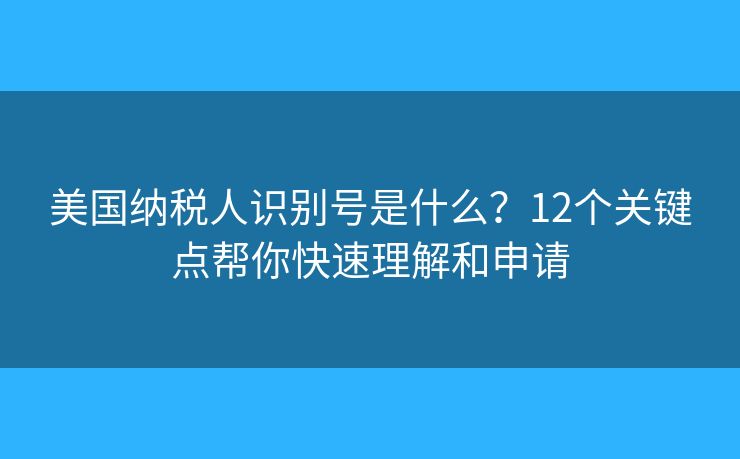 美国纳税人识别号是什么?12个关键点帮你快速理解和申请 美国纳税人识别号是什么?12个关键点帮你快速理解和申请