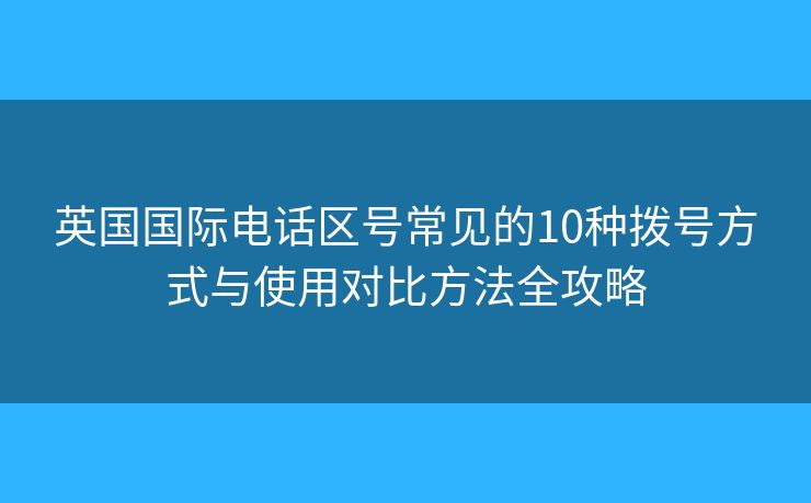 英国国际电话区号常见的10种拨号方式与使用对比方法全攻略