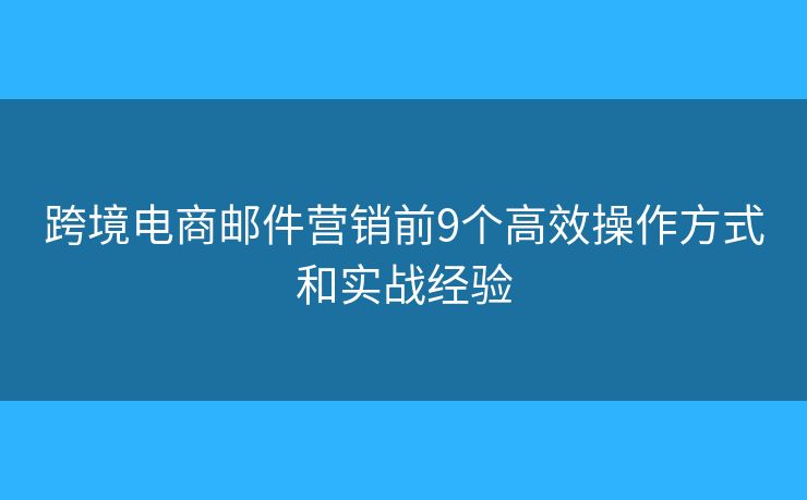 跨境电商邮件营销前9个高效操作方式和实战经验