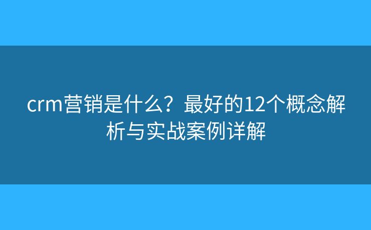crm营销是什么？最好的12个概念解析与实战案例详解