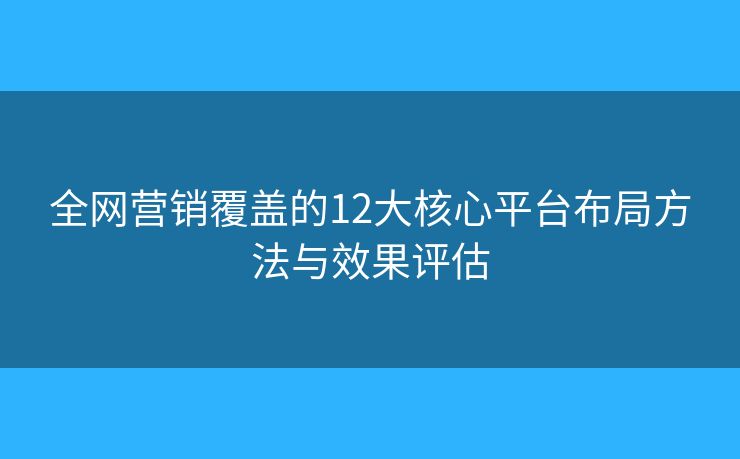 全网营销覆盖的12大核心平台布局方法与效果评估