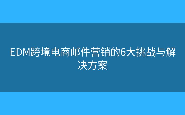 EDM跨境电商邮件营销的6大挑战与解决方案 EDM跨境电商邮件营销的6大挑战与解决方案