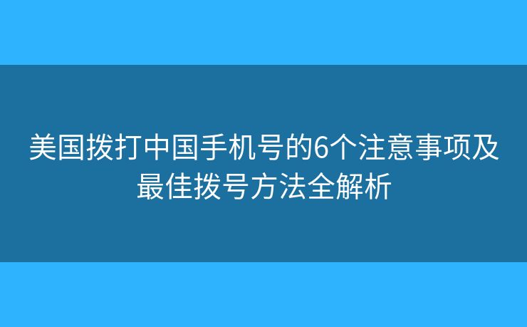 美国拨打中国手机号的6个注意事项及最佳拨号方法全解析