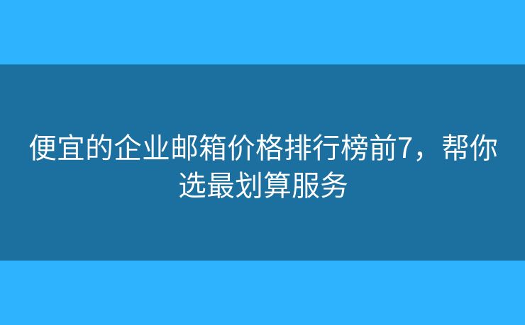 便宜的企业邮箱价格排行榜前7，帮你选最划算服务