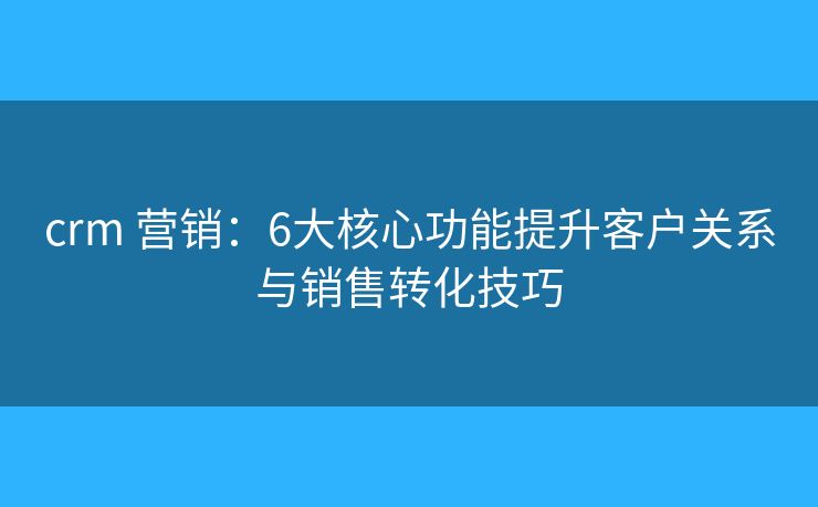 crm 营销:6大核心功能提升客户关系与销售转化技巧 crm 营销:6大核心功能提升客户关系与销售转化技巧