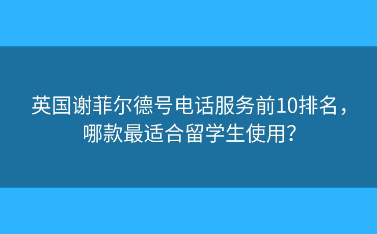 英国谢菲尔德号电话服务前10排名，哪款最适合留学生使用？
