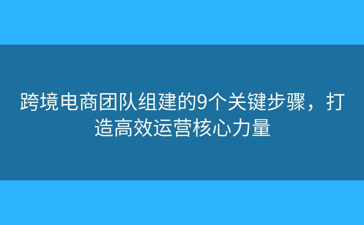 跨境电商团队组建的9个关键步骤，打造高效运营核心力量