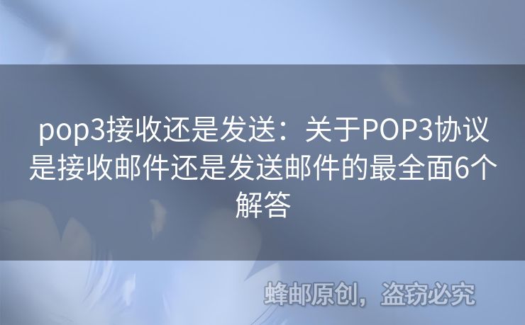 pop3接收还是发送：关于POP3协议是接收邮件还是发送邮件的最全面6个解答
