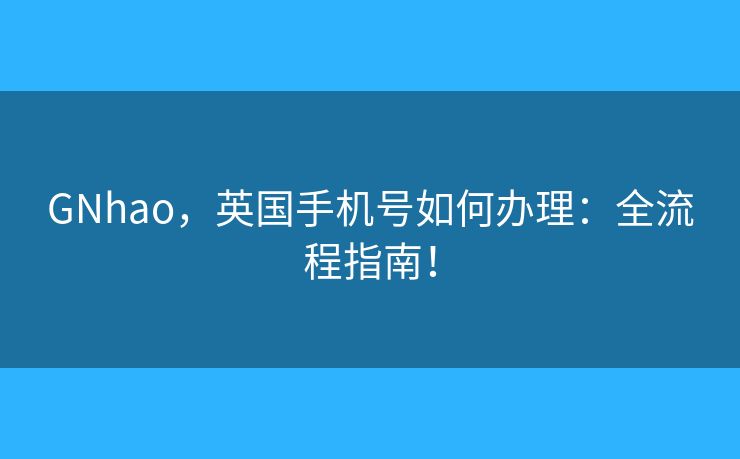 GNhao，英国手机号如何办理：全流程指南！