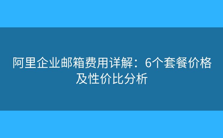 阿里企业邮箱费用详解：6个套餐价格及性价比分析