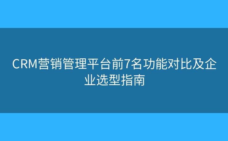 CRM营销管理平台前7名功能对比及企业选型指南