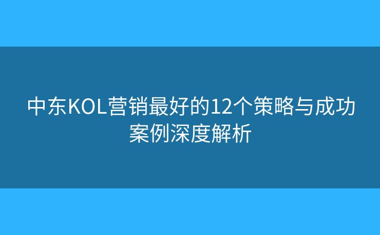 中东KOL营销最好的12个策略与成功案例深度解析