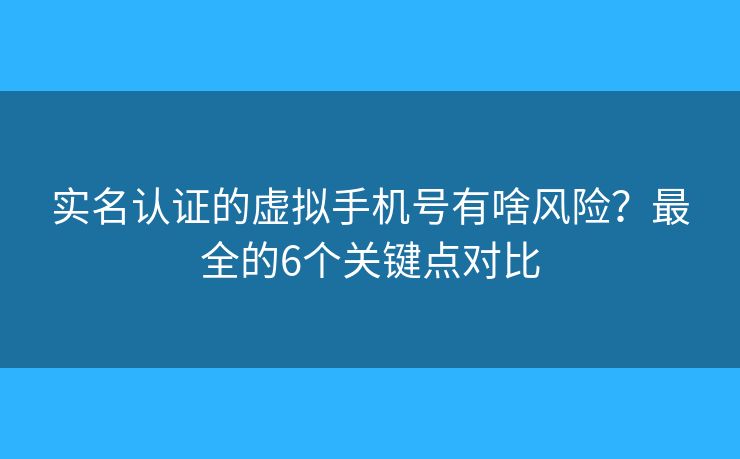 实名认证的虚拟手机号有啥风险？最全的6个关键点对比