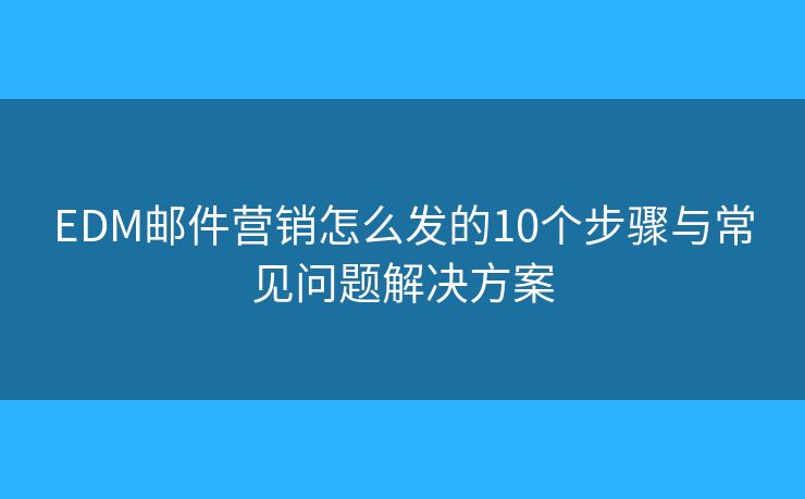 EDM邮件营销怎么发的10个步骤与常见问题解决方案