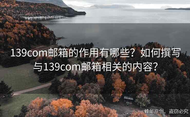 139com邮箱的作用有哪些？如何撰写与139com邮箱相关的内容？