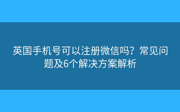 英国手机号可以注册微信吗？常见问题及6个解决方案解析