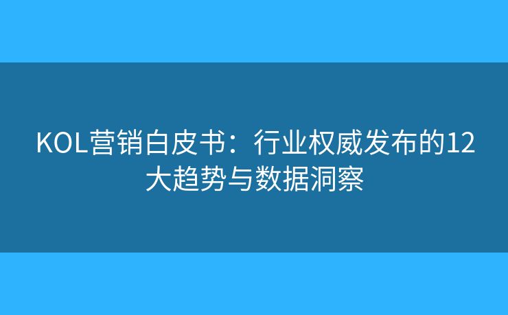 KOL营销白皮书：行业权威发布的12大趋势与数据洞察