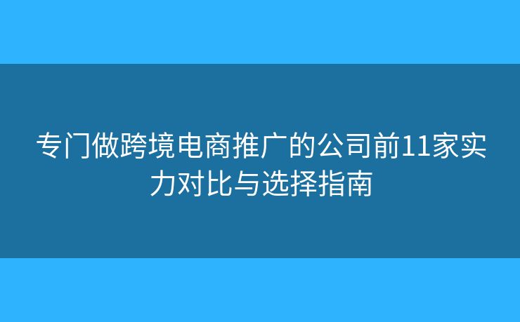 专门做跨境电商推广的公司前11家实力对比与选择指南 专门做跨境电商推广的公司前11家实力对比与选择指南