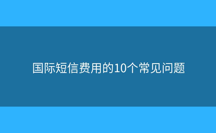 国际短信费用的10个常见问题