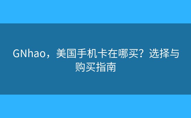 GNhao，美国手机卡在哪买？选择与购买指南