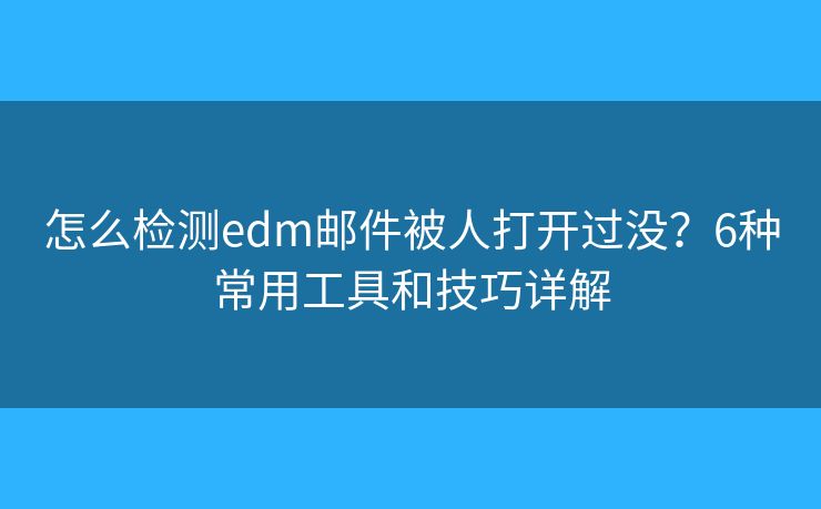 怎么检测edm邮件被人打开过没？6种常用工具和技巧详解