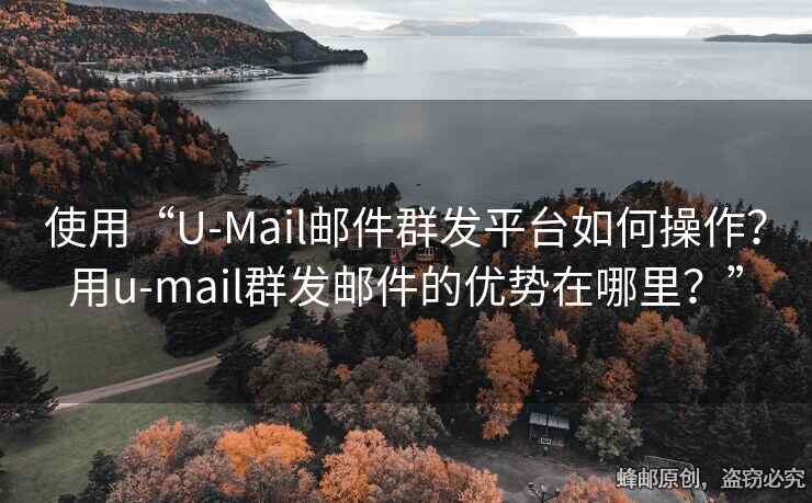 使用“U-Mail邮件群发平台如何操作？用u-mail群发邮件的优势在哪里？”