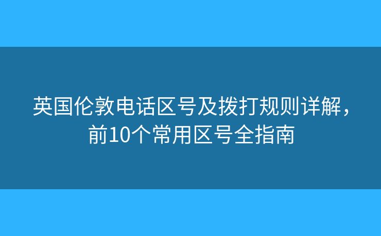 英国伦敦电话区号及拨打规则详解，前10个常用区号全指南