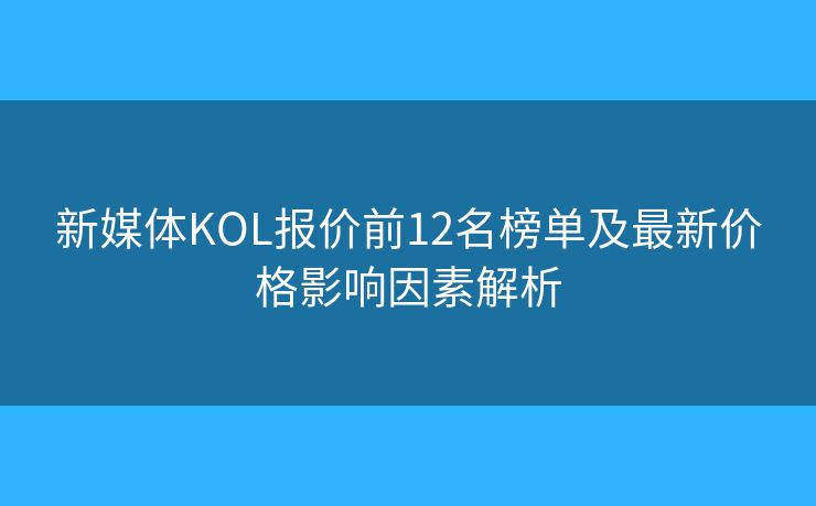 新媒体KOL报价前12名榜单及最新价格影响因素解析